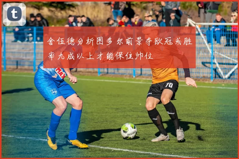 舍伍德分析图多尔前景夺欧冠或胜率九成以上才能保住帅位