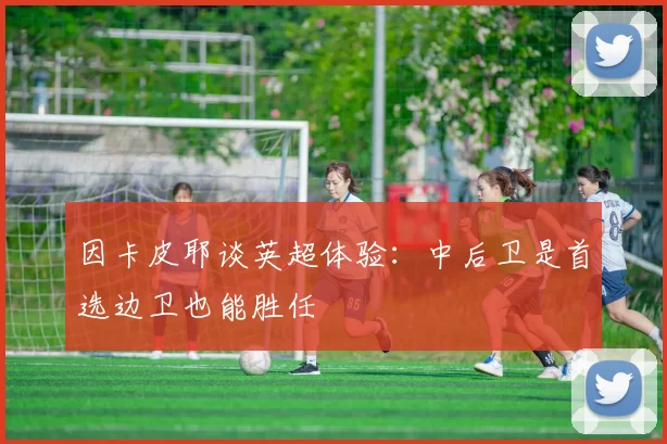 因卡皮耶谈英超体验：中后卫是首选边卫也能胜任