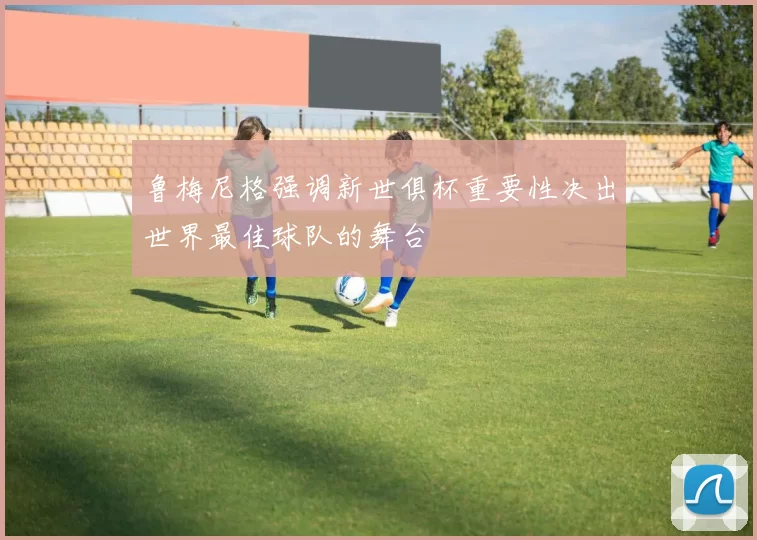鲁梅尼格强调新世俱杯重要性决出世界最佳球队的舞台