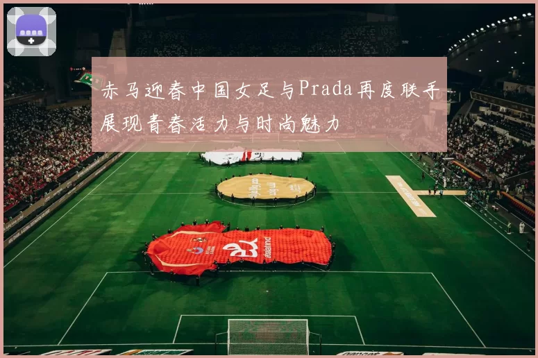 赤马迎春中国女足与Prada再度联手展现青春活力与时尚魅力