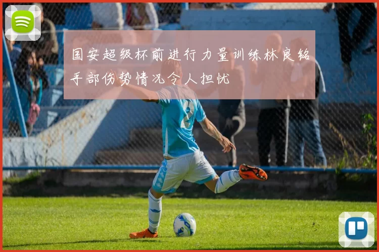 国安超级杯前进行力量训练林良铭手部伤势情况令人担忧