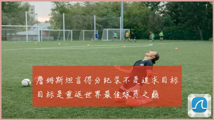 詹姆斯坦言得分纪录不是追求目标目标是重返世界最佳球员之巅