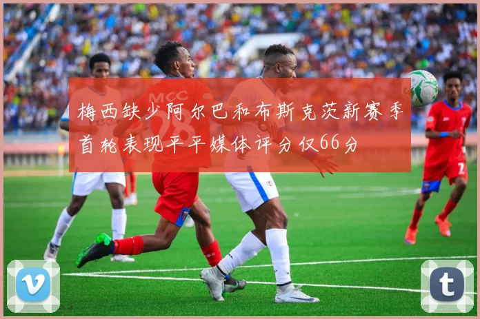 梅西缺少阿尔巴和布斯克茨新赛季首轮表现平平媒体评分仅66分