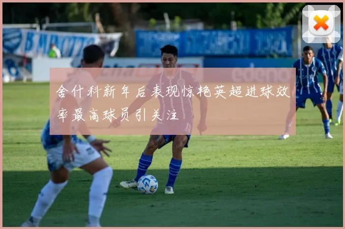舍什科新年后表现惊艳英超进球效率最高球员引关注