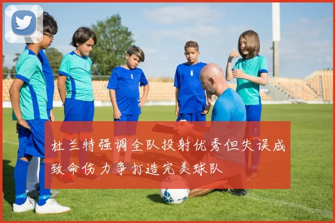 杜兰特强调全队投射优秀但失误成致命伤力争打造完美球队