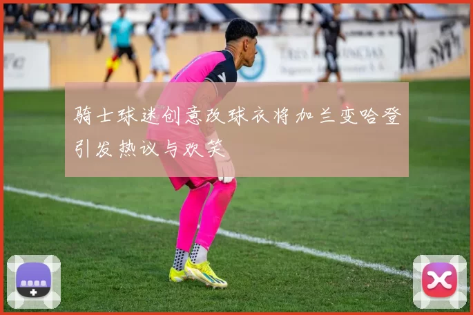 骑士球迷创意改球衣将加兰变哈登引发热议与欢笑